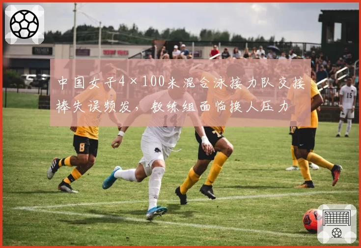 中国女子4×100米混合泳接力队交接棒失误频发，教练组面临换人压力