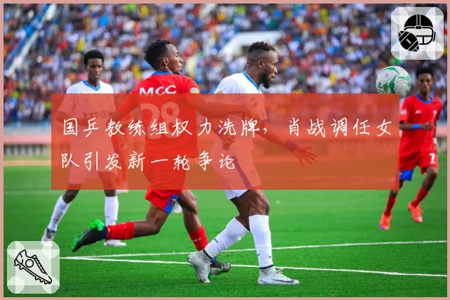 国乒教练组权力洗牌,肖战调任女队引发新一轮争论