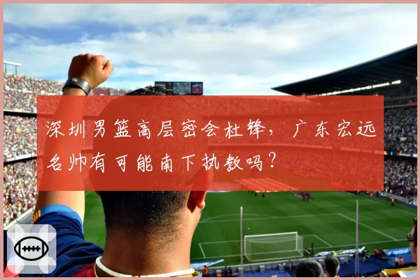 深圳男篮高层密会杜锋，广东宏远名帅有可能南下执教吗？