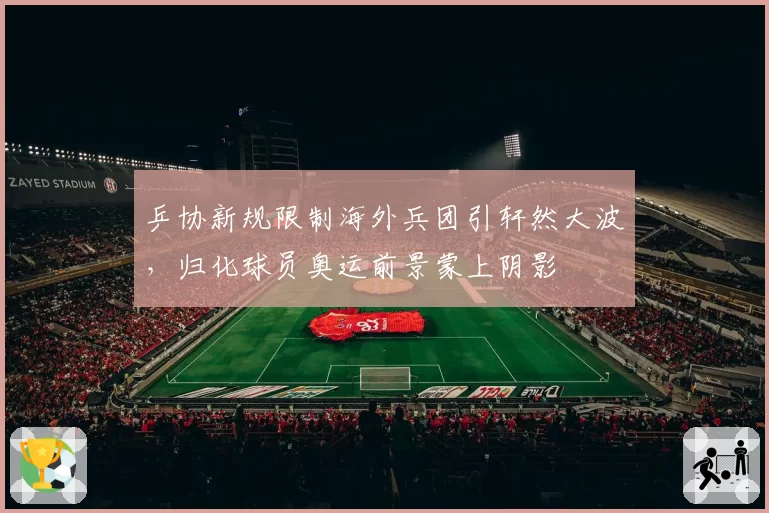 乒协新规限制海外兵团引轩然大波，归化球员奥运前景蒙上阴影