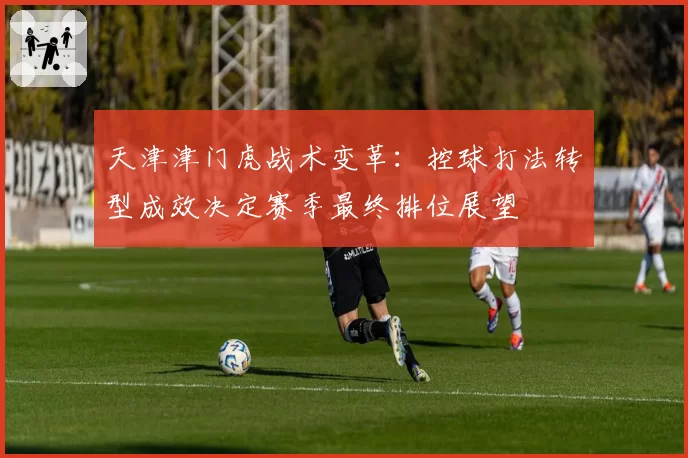 天津津门虎战术变革：控球打法转型成效决定赛季最终排位展望