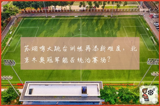 苏翊鸣大跳台训练再添新难度，北京冬奥冠军能否统治赛场？