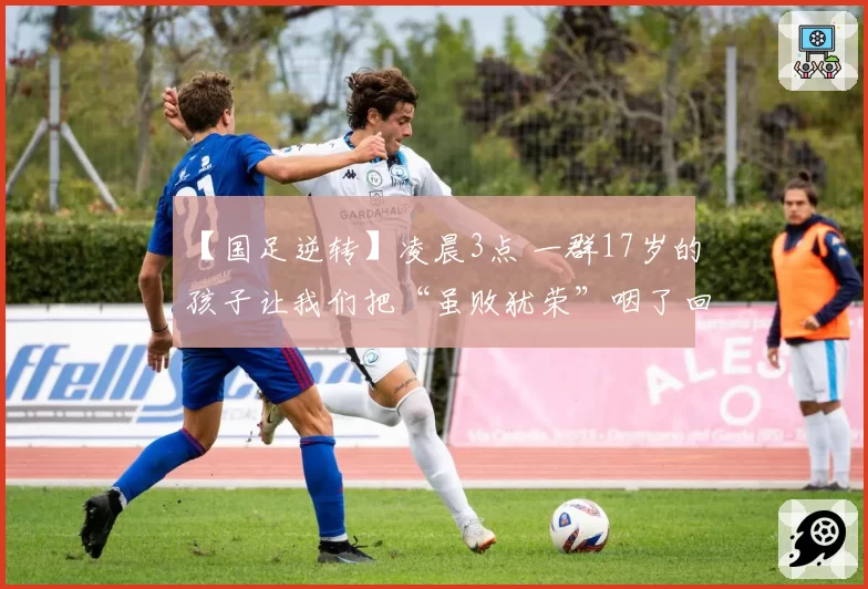 【国足逆转】凌晨3点 一群17岁的孩子让我们把“虽败犹荣”咽了回去