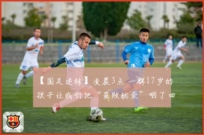 【国足逆转】凌晨3点 一群17岁的孩子让我们把“虽败犹荣”咽了回去