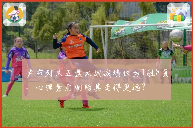 卢布列夫五盘大战战绩仅为1胜8负，心理素质制约其走得更远？