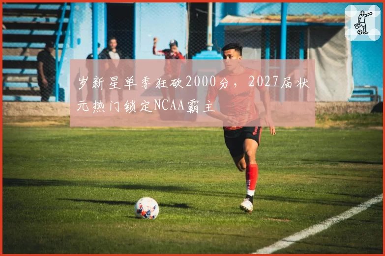 岁新星单季狂砍2000分,2027届状元热门锁定NCAA霸主