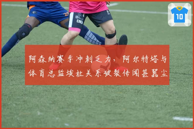 阿森纳赛季冲刺乏力，阿尔特塔与体育总监埃杜关系破裂传闻甚嚣尘上