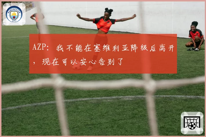 AZP:我不能在塞维利亚降级后离开,现在可以安心告别了