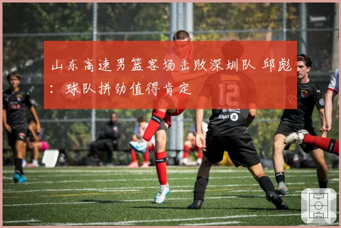 山东高速男篮客场击败深圳队 邱彪：球队拼劲值得肯定