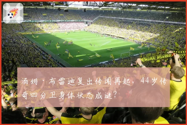 汤姆·布雷迪复出传闻再起,44岁传奇四分卫身体状态成谜?