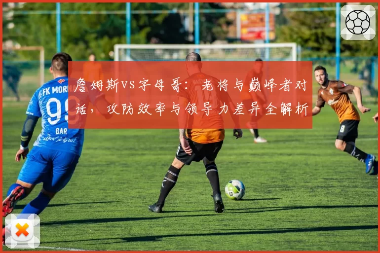 詹姆斯vs字母哥：老将与巅峰者对话，攻防效率与领导力差异全解析