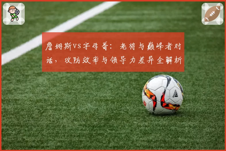 詹姆斯vs字母哥:老将与巅峰者对话,攻防效率与领导力差异全解析