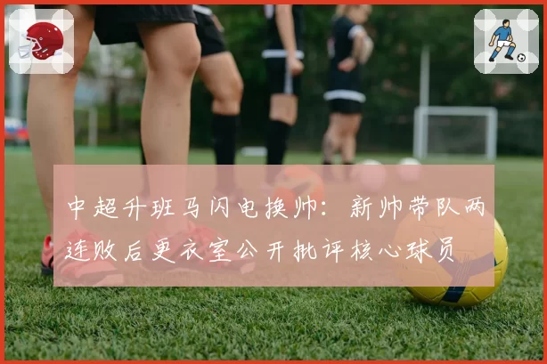 中超升班马闪电换帅：新帅带队两连败后更衣室公开批评核心球员