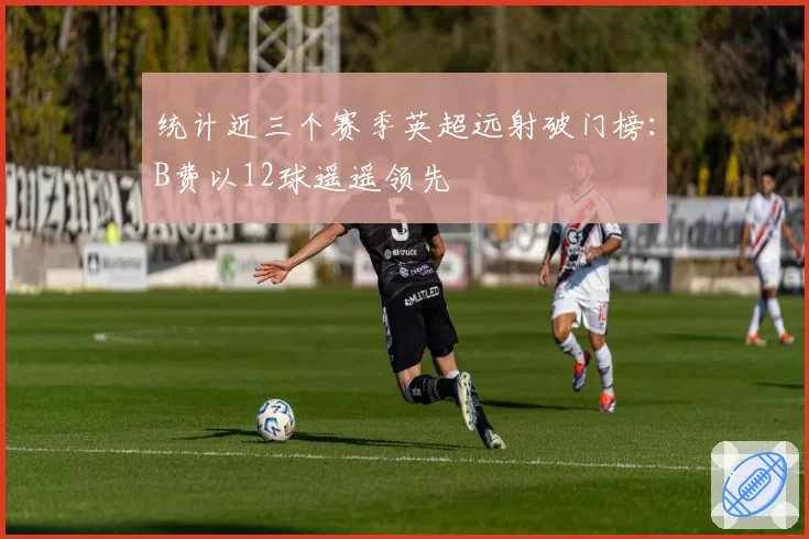 统计近三个赛季英超远射破门榜：B费以12球遥遥领先