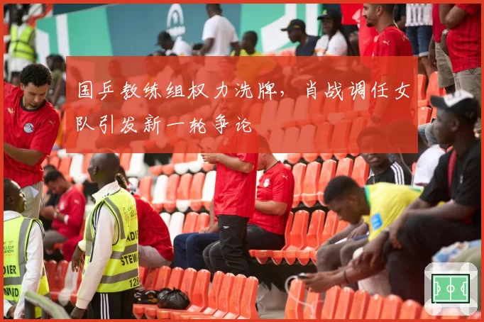 国乒教练组权力洗牌,肖战调任女队引发新一轮争论