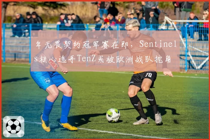 年无畏契约冠军赛在即，Sentinels核心选手TenZ或被欧洲战队挖角