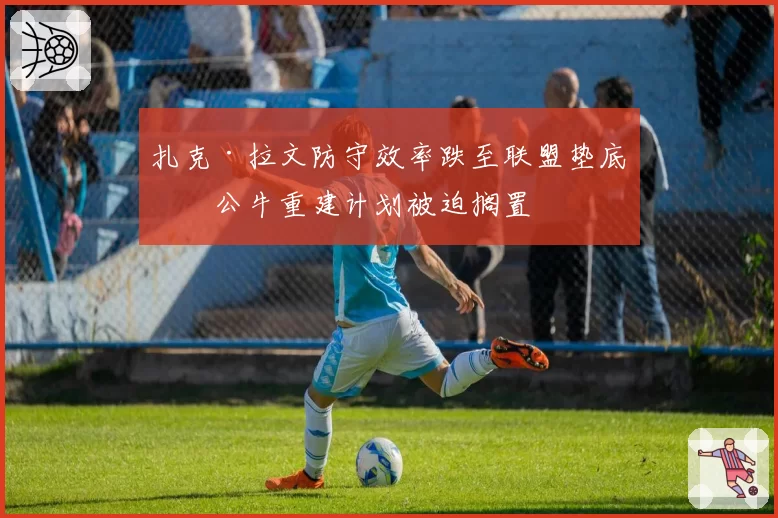 扎克·拉文防守效率跌至联盟垫底，公牛重建计划被迫搁置