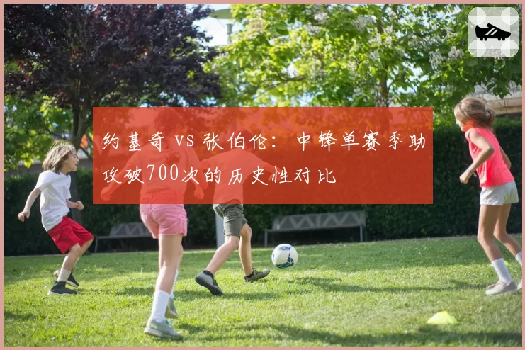 约基奇 vs 张伯伦:中锋单赛季助攻破700次的历史性对比