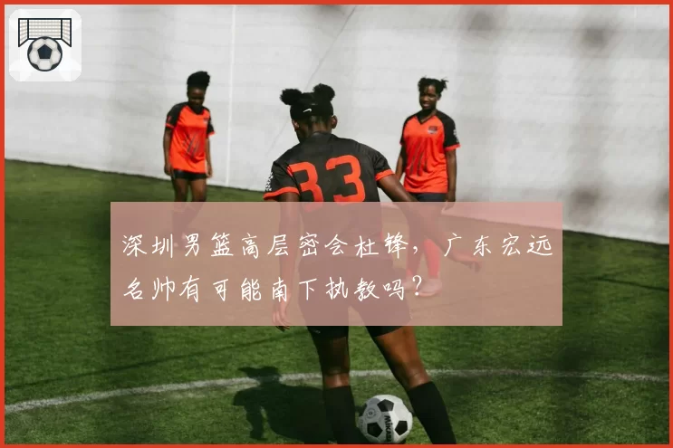 深圳男篮高层密会杜锋，广东宏远名帅有可能南下执教吗？