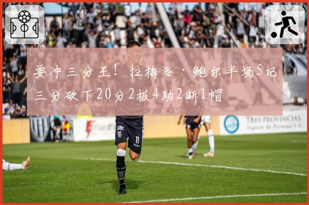 要冲三分王!拉梅洛·鲍尔半场5记三分砍下20分2板4助2断1帽