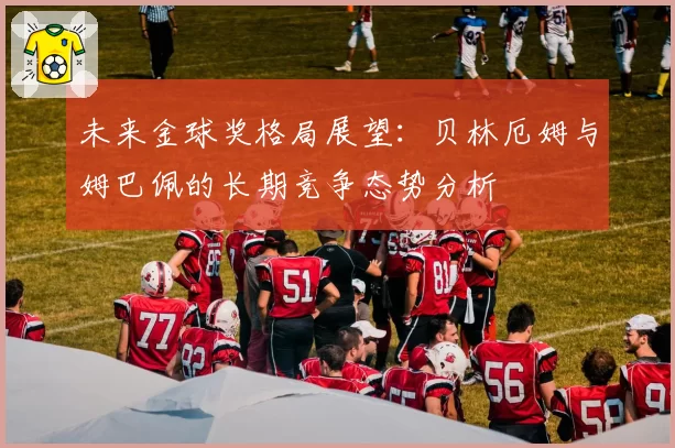 未来金球奖格局展望：贝林厄姆与姆巴佩的长期竞争态势分析