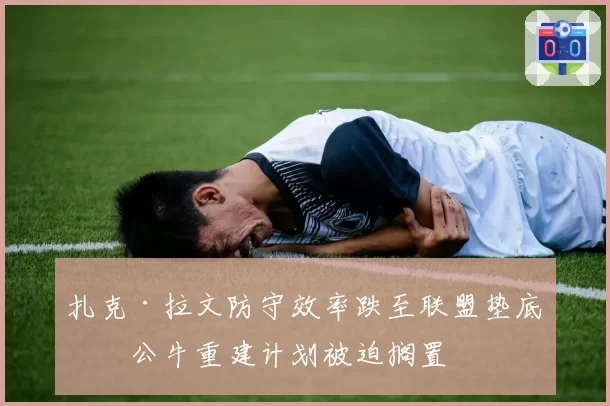 扎克·拉文防守效率跌至联盟垫底,公牛重建计划被迫搁置