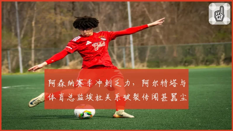 阿森纳赛季冲刺乏力，阿尔特塔与体育总监埃杜关系破裂传闻甚嚣尘上