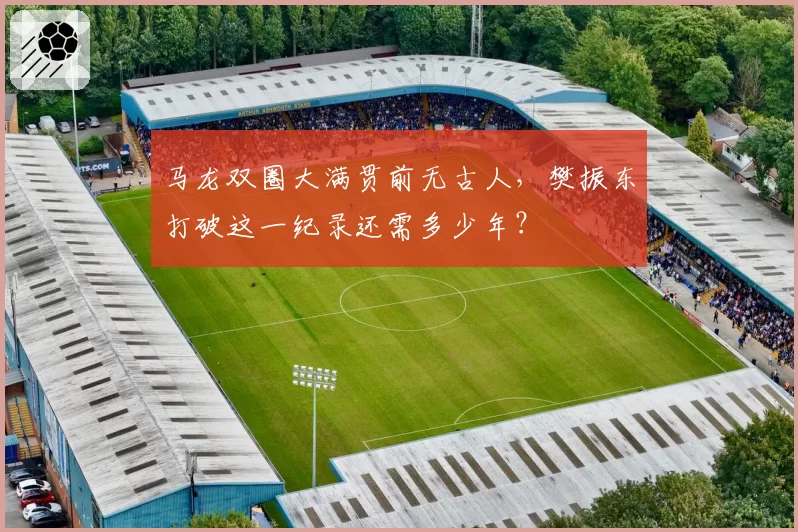 马龙双圈大满贯前无古人，樊振东打破这一纪录还需多少年？