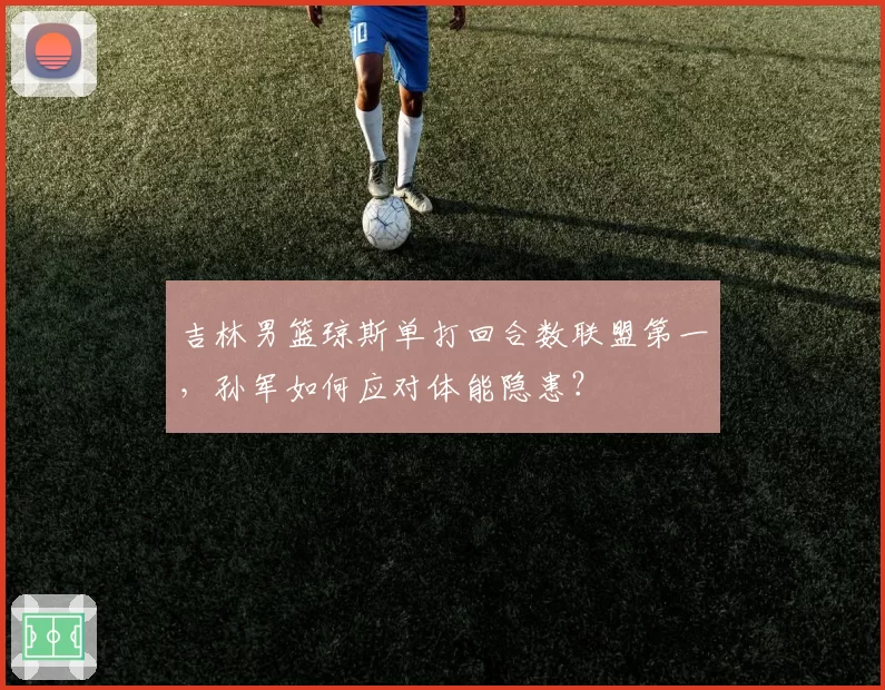 吉林男篮琼斯单打回合数联盟第一，孙军如何应对体能隐患？