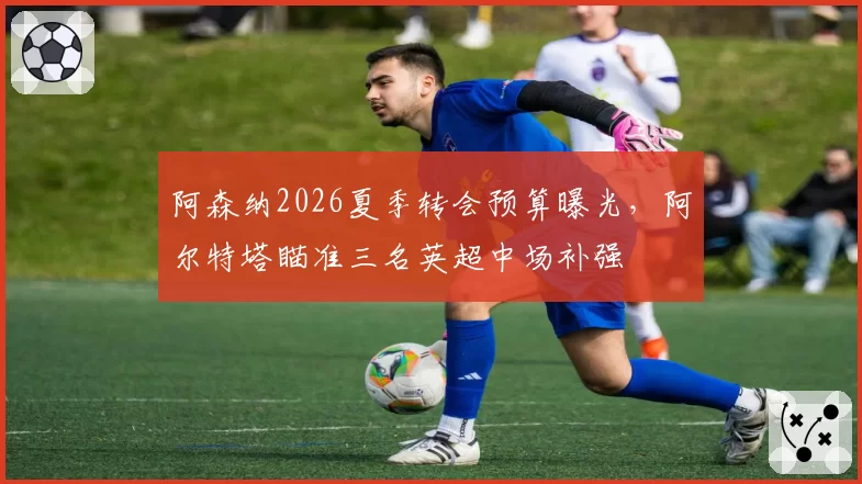 阿森纳2026夏季转会预算曝光,阿尔特塔瞄准三名英超中场补强