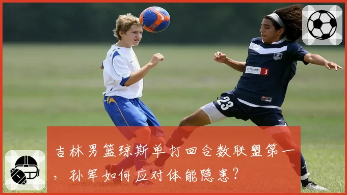 吉林男篮琼斯单打回合数联盟第一，孙军如何应对体能隐患？
