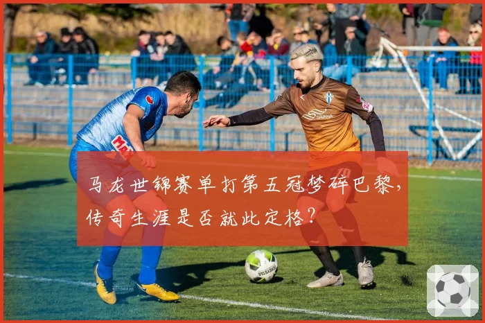 马龙世锦赛单打第五冠梦碎巴黎，传奇生涯是否就此定格？