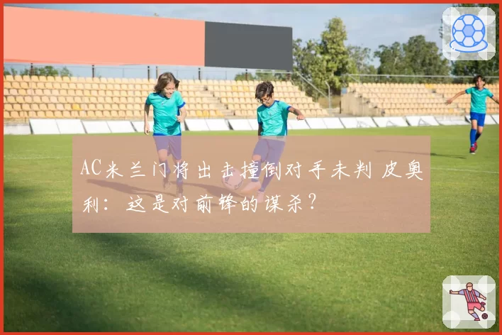 AC米兰门将出击撞倒对手未判 皮奥利：这是对前锋的谋杀？