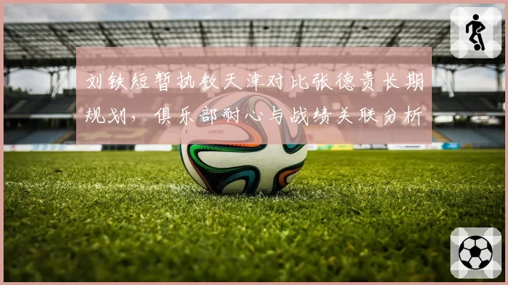 刘铁短暂执教天津对比张德贵长期规划，俱乐部耐心与战绩关联分析