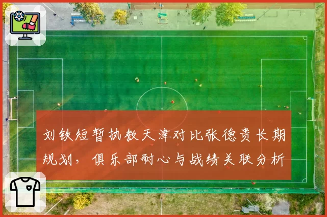 刘铁短暂执教天津对比张德贵长期规划，俱乐部耐心与战绩关联分析