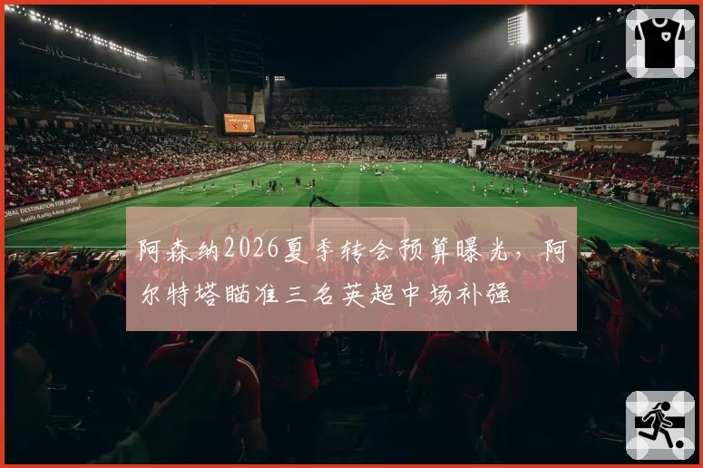 阿森纳2026夏季转会预算曝光,阿尔特塔瞄准三名英超中场补强
