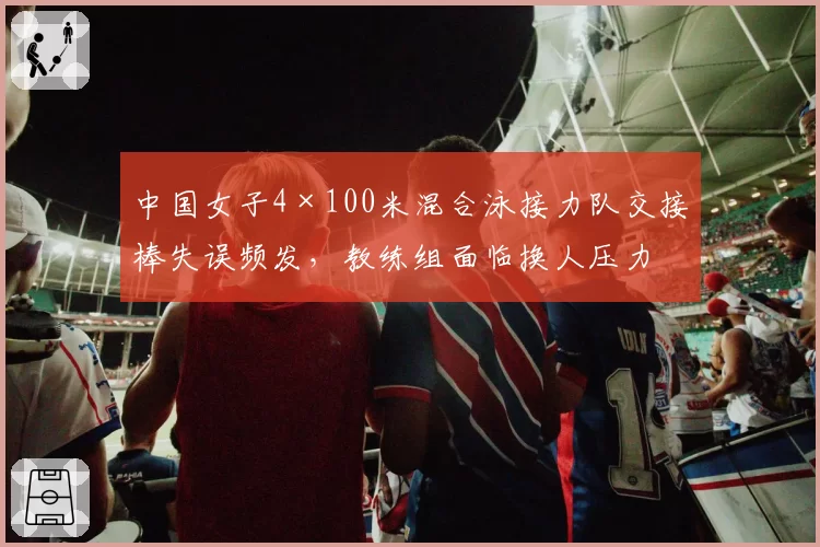 中国女子4×100米混合泳接力队交接棒失误频发,教练组面临换人压力