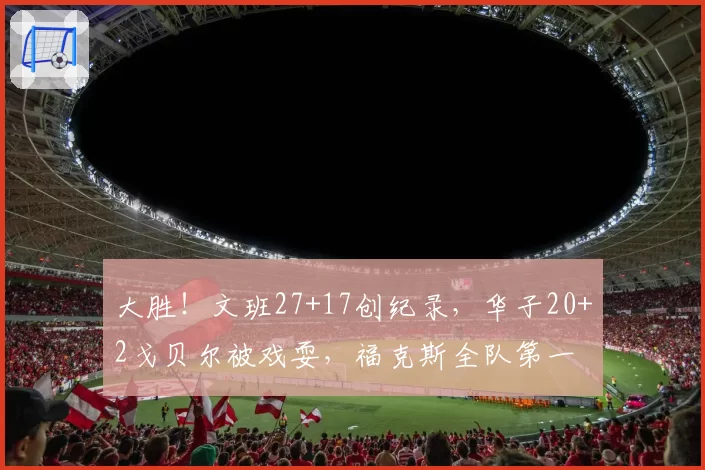 大胜！文班27+17创纪录，华子20+2戈贝尔被戏耍，福克斯全队第一