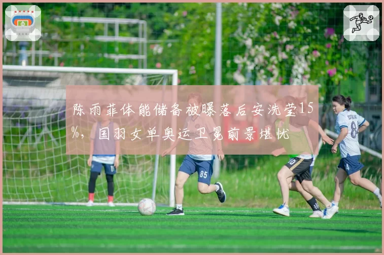 陈雨菲体能储备被曝落后安洗莹15%,国羽女单奥运卫冕前景堪忧